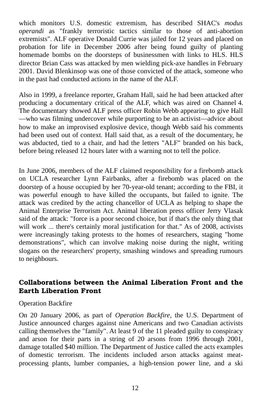 which monitors U.S. domestic extremism, has described SHAC’s modus operandi as “frankly terroristic tactics similar to those of anti-abortion extremists". ALF operative Donald Curtie was jailed for 12 years and placed on probation for life in December 2006 after being found guilty of planting homemade bombs on the doorsteps of businessmen with links to HLS. HLS director Brian Cass was attacked by men wielding pick-axe handles in February 2001. David Blenkinsop was one of those convicted of the attack, someone who i the past had conducted actions in the name of the ALF.  Also in 1999, a freelance reporter, Graham Hal, said he had been attacked after producing a documentary critical of the ALF, which was aired on Channel 4. “The documentary showed ALF press officer Robin Webb appearing to give Hall —who was filming undercover while purporting to be an activist—advice about how to make an improvised explosive device, though Webb said his comments had been used out of context. Hall said that, as a result of the documentary, he was abducted, tied to a chair, and had the letters "ALF" branded on his back, before being released 12 hours later with a warning not to tell the police.  In June 2006, members of the ALF claimed responsibility for a firebomb attack on UCLA researcher Lynn Fairbanks, after a firebomb was placed on the doorstep of a house occupied by her 70-year-old tenant; according to the FBI, it was powerful enough to have killed the occupants, but failed to ignite. The attack was credited by the acting chancellor of UCLA as helping to shape the Animal Enterprise Terrorism Act. Animal liberation press officer Jerry Viasak said of the attack: "force is a poor second choice, but if that’s the only thing that will work ... there’s certainly moral justfication for that” As of 2008, activists were increasingly taking protests to the homes of researchers, staging “home demonstrations”, which can involve making noise during the night, writing slogans on the researchers’ property, smashing windows and spreading rumours 0 neighbous.  Collaborations between the Animal Liberation Front and the Earth Liberation Front  Operation Backfire  On 20 January 2006, as part of Operation Backfire, the U.S. Department of Justice announced charges against nine Americans and two Canadian activists calling themselves the "family". At least 9 of the 11 pleaded guilty to conspiracy and arson for their parts in a string of 20 arsons from 1996 through 2001, damage totalled $40 million. The Department of Justice called the acts examples of domestic terrorism. The incidents included arson attacks against meat- processing plants, lumber companies, a high-tension power line, and a ski  2 